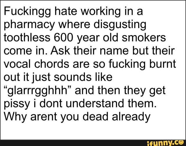 Fuckingg hate working ina
pharmacy where disgusting
toothless 600 year old smokers
come in. Ask their name but their
vocal chords are so fucking burnt
out it just sounds like
"glarrrgghhh" and then they get
pissy i dont understand them.
Why arent you dead already