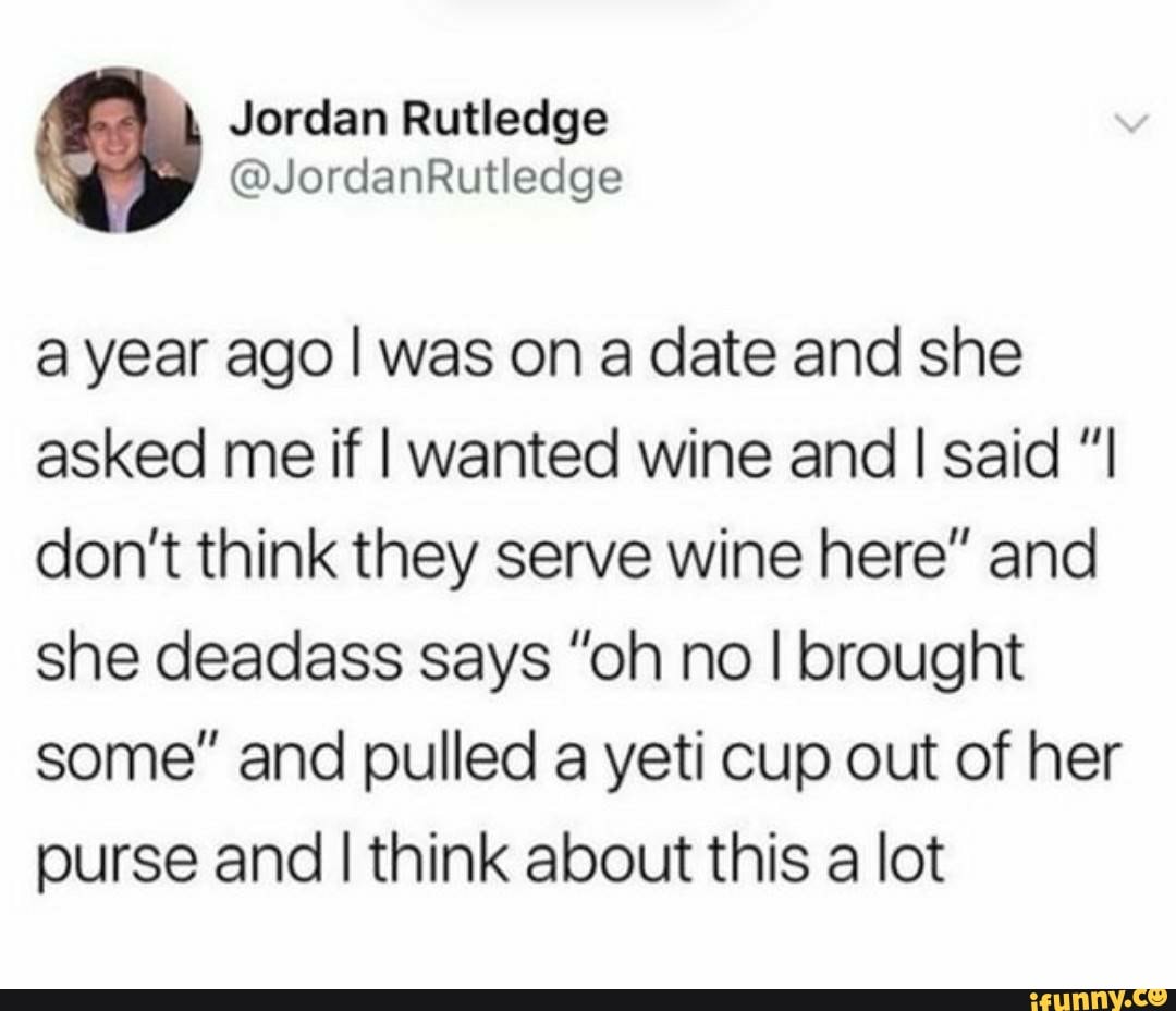 Jordan Rutledge
a year ago I was on a date and she
asked me if I wanted wine and I said "I
don't think they serve wine here" and
she deadass says "oh no I brought
some" and pulled a yeti cup out of her
purse and
I
think about this a lot