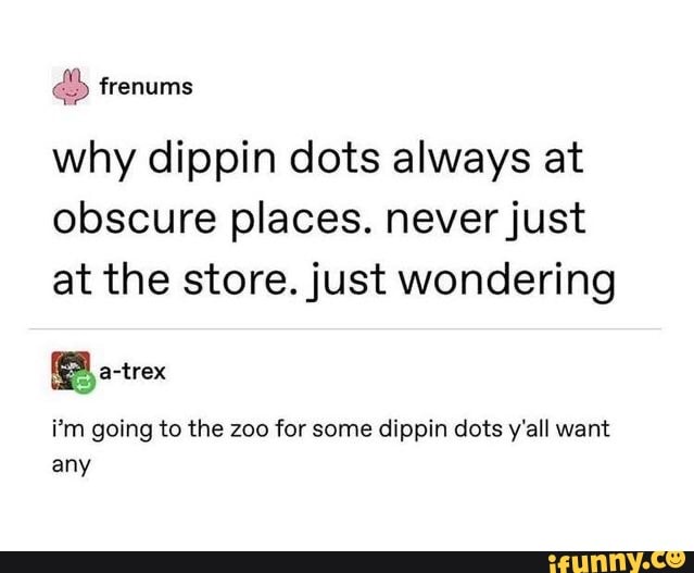 why dippin dots always at
obscure places. never just
at the store. just wondering
i'm going to the zoo for some dippin dots y'all want
any
