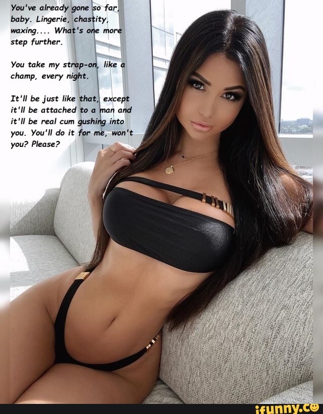 You've already gone \so far, baby. Lingerie, chastity,
waxing... What's one more step further.
You take my strap-on, like
champ, every night.
It'll be just like that) except it'll be attached to a man and it'll be real cum gushing into you. You'll do it for you? Please?