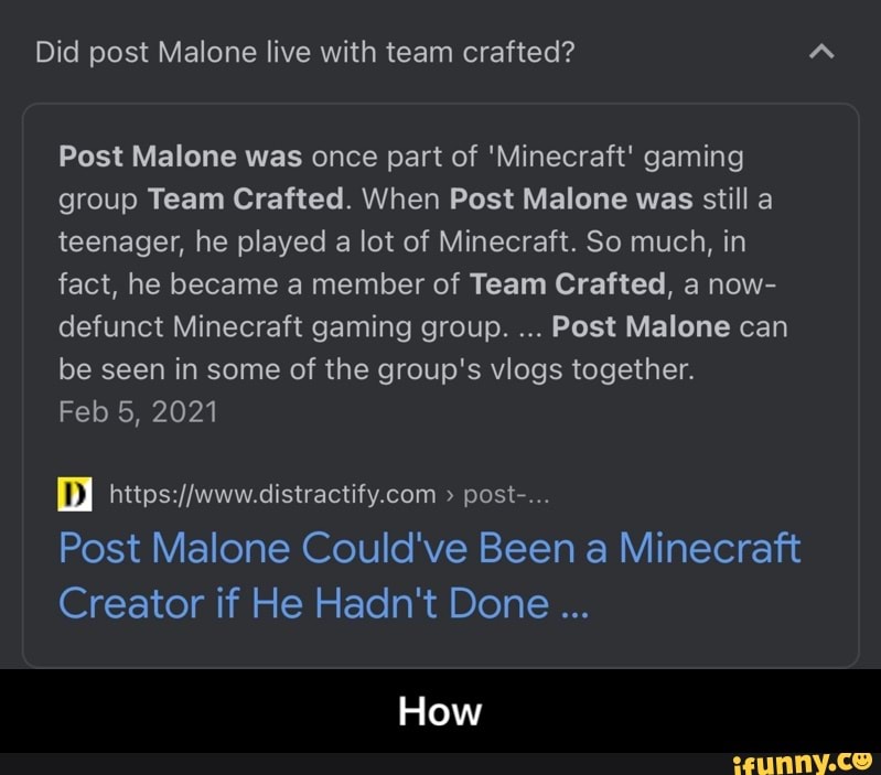 Did post Malone live with team crafted?
Post Malone was once part of 'Minecraft' gaming group Team Crafted. When Post Malone was still a teenager, he played a lot of Minecraft. So much, in fact, he became a member of Team Crafted, a now- defunct Minecraft gaming group. Post Malone can be seen in some of the group's vlogs together.
Feb 5, 2021
> post-...
Post Malone Could've Been a Minecraft
Creator if He Hadn't Done
How - How