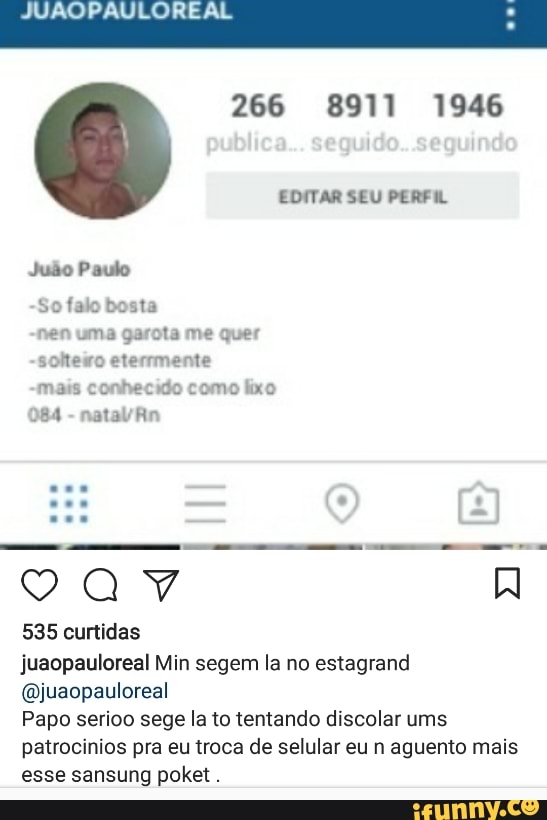 266 8911 1946
EDITAR SEU PERFA
Juão Paulo
So falo bosta
nen uma garota me quer
sohemwo eterrmente
mais conhecido como lixo
084
natal An
535 curtidas
juaopauloreal Min segem la no estagrand
@juaopauloreal
Papo serioo sege la to tentando discolar ums
patrocinios pra eu troca de selular eu n aguento mais
esse sansung poket