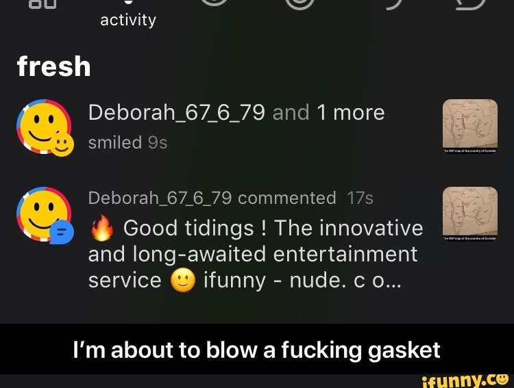 Deborah 67 6 79 and 1 more
ist
y
smiled 9s
Deborah 67 6 79 commented 17s 3)
N Good tidings The innovative
ME i
and long-awaited entertainment
service O ifunny I'm about to blow a fucking gasket - I’m about to blow a fucking gasket