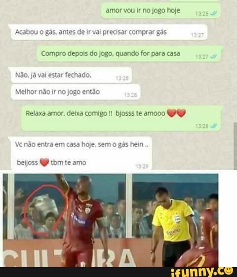 amor vou Ir no jogo hoje
Acabou o gás, ant de ir val precisar comprar gás
Compro depois do jogo, quando for para casa
Não, já val estar fechas
Relaxa amor, deixa comigo bjosss te amooo
Ve não entra em casa hoje, sem o gás hein
