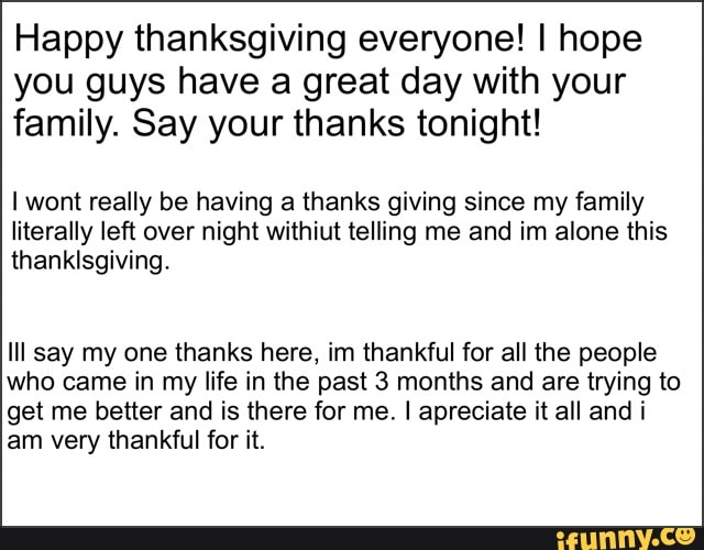 Happy thanksgiving everyone! I hope you guys have a great day with your family. Say your thanks tonight!
wont really be having a thanks giving since my family literally left over night withiut telling me and im alone this
thanksgiving.
Ill say my one thanks here, im thankful for all the people who came in my life in the past 3 months and are trying to get me better and is there for me. I apreciate it all and i am very thankful for it.
