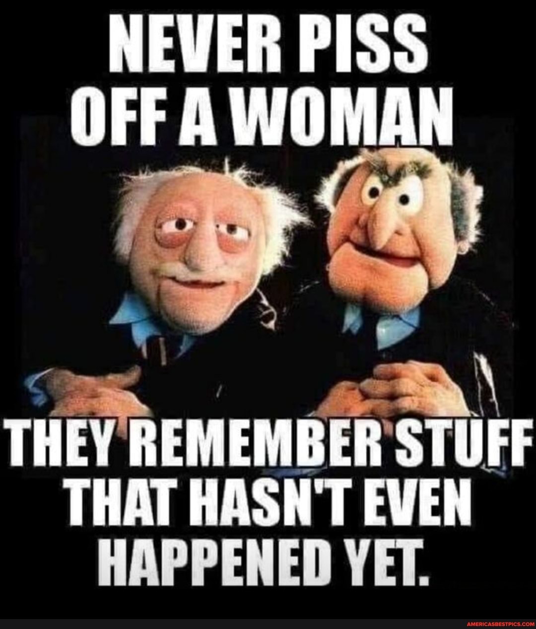 NEVER PISS OFF WOMAN
THEY REMEMBER STUFF THAT HASN'T EVEN HAPPENED YET.