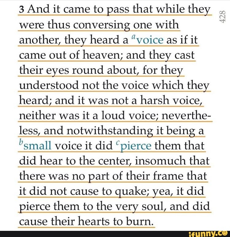 3 And it came to pass that while they
were
thus conversing one
with
another, they heard a
"voice as
if it
came out of heaven; and they cast
their eyes round about, for they
understood not the voice which they
heard; and it was not a
harsh voice,
neither was it a
loud voice; neverthe-
less and notwithstanding it being a
"small voice it did "pierce them that
did hear to the center, insomuch that
there was no part of
their frame that
it did not cause to quake; yea, it did
pierce them to the very soul, and did
cause
their hearts to burn.
428