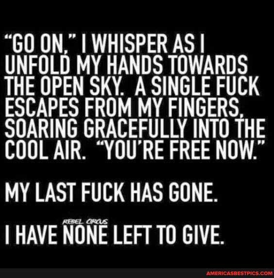 "GO ON," I WHISPER AS I UNFOLD MY HANDS TOWARDS THE OPEN SKY. A SINGLE FUCK ESCAPES FROM MY FINGERS SOARING GRACEFULLY INTO THE COOL AIR. "YOU'RE FREE NOW."
MY LAST FUCK HAS GONE.
I HAVE NONE LEFT TO GIVE.