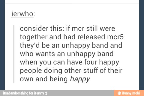 consider this: if mcr still were
together and had released mcr5
they'd be an unhappy band and
who wants an unhappy band
when you can have four happy
people doing other stuff of their
own and being happy