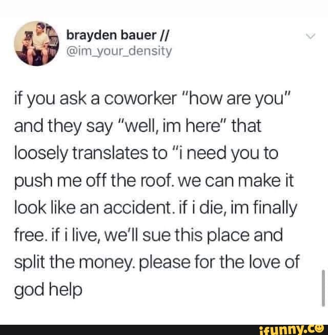 if you ask a coworker "how are you"
and they say "well, im here" that
loosely translates to "i need you to
push me off the roof. we can make it
look like an accident. if i die, im finally
free. if i live, we'll sue this place and
split the money. please for the love of
god help