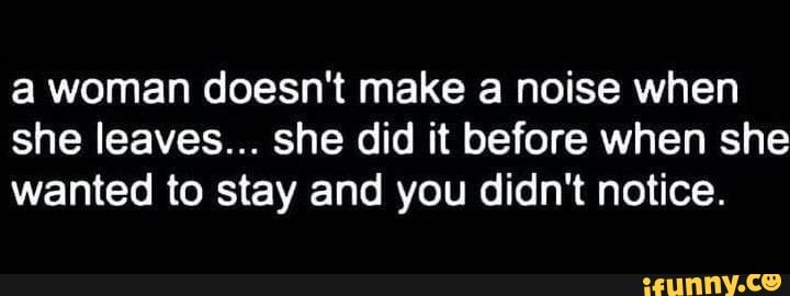 a woman doesn't make a noise when
she leaves... she did it before when she
wanted to stay and you didn't notice.