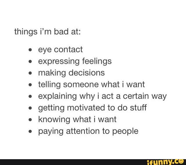 things i’m bad at:
. eye contact
.
expressing feelings
.
making decisions
.
telling someone what i want
.
explaining Why i act a certain way
.
getting motivated to do stuff
o
knowing what i want
.
paying attention to people