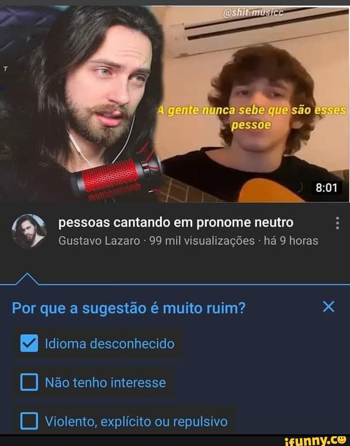 gente
pessoas cantando em pronome neutro
Gustavo Lazaro 99 mil visualizações - há horas
Por que a sugestão é muito ruim? x
Idioma desconhecido não tenho interesse
violento, explícito ou repulsivo