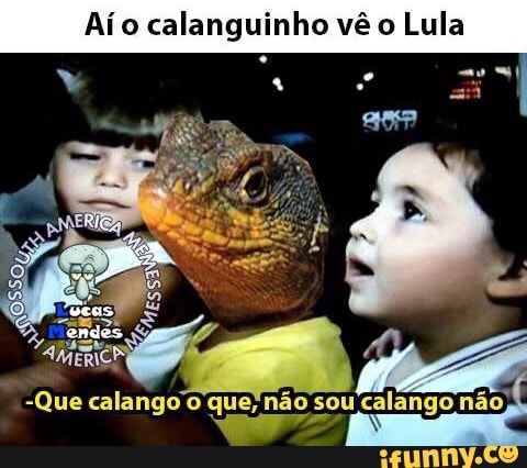 Aío calanguinho vê o Lula
-Que calango'o que; não sou 'calango nao,