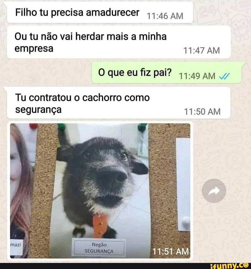 Filho tu precisa amadurecer 1.16 AM
Ou tu não vai herdar mais a minha empresa AM
O que eu fiz pai? 44.49 AM
Tu contratou o cachorro como segurança AM
AM