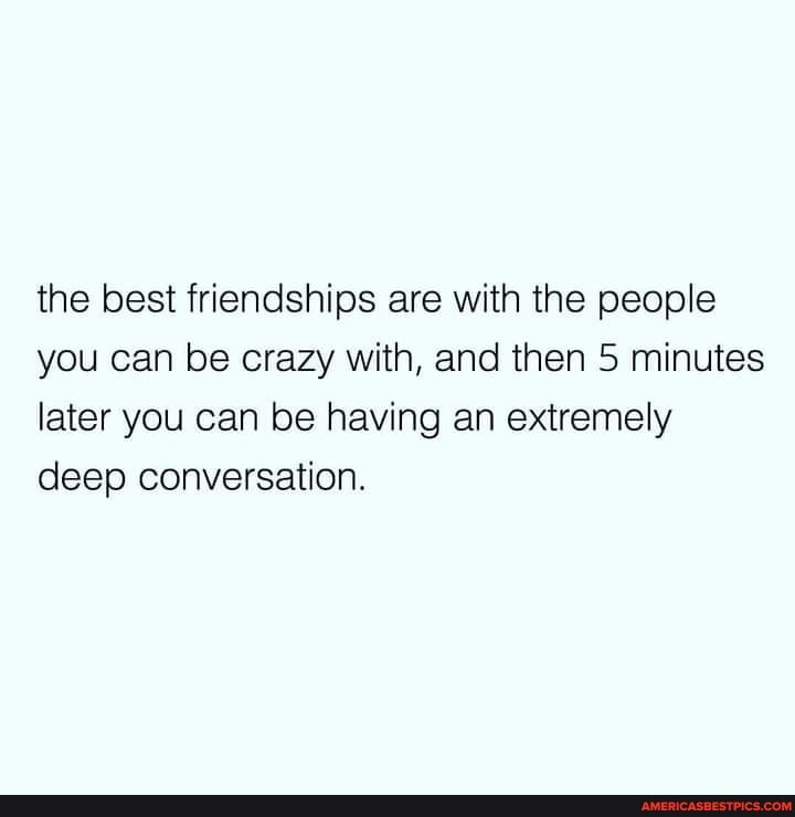 the best friendships are with the people you can be crazy with, and then 5 minutes later you can be having an extremely deep conversation.