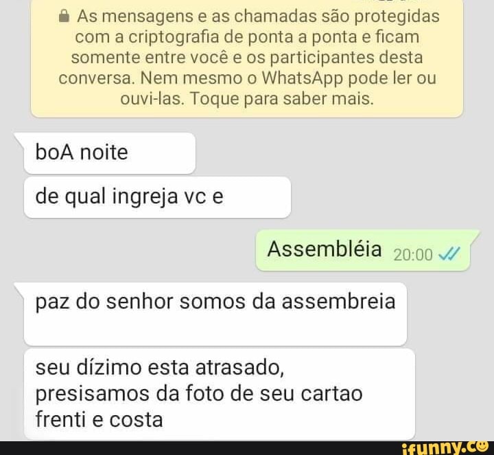 & As mensagens e as chamadas são protegidas com a criptografia de ponta a ponta e ficam somente entre você e os participantes desta
conversa. Nem mesmo o WhatsApp pode ler ou
ouvi-las. Toque para saber mais.
boa noite
de qual ingreja vc e
Assembléia
paz do senhor somos da assembreia
seu dízimo esta atrasado, presisamos da foto de seu cartao frenti e costa