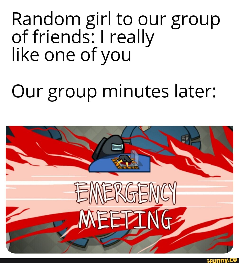 Random girl to our group of friends: I really like one of you
Our group minutes later:
MEETING