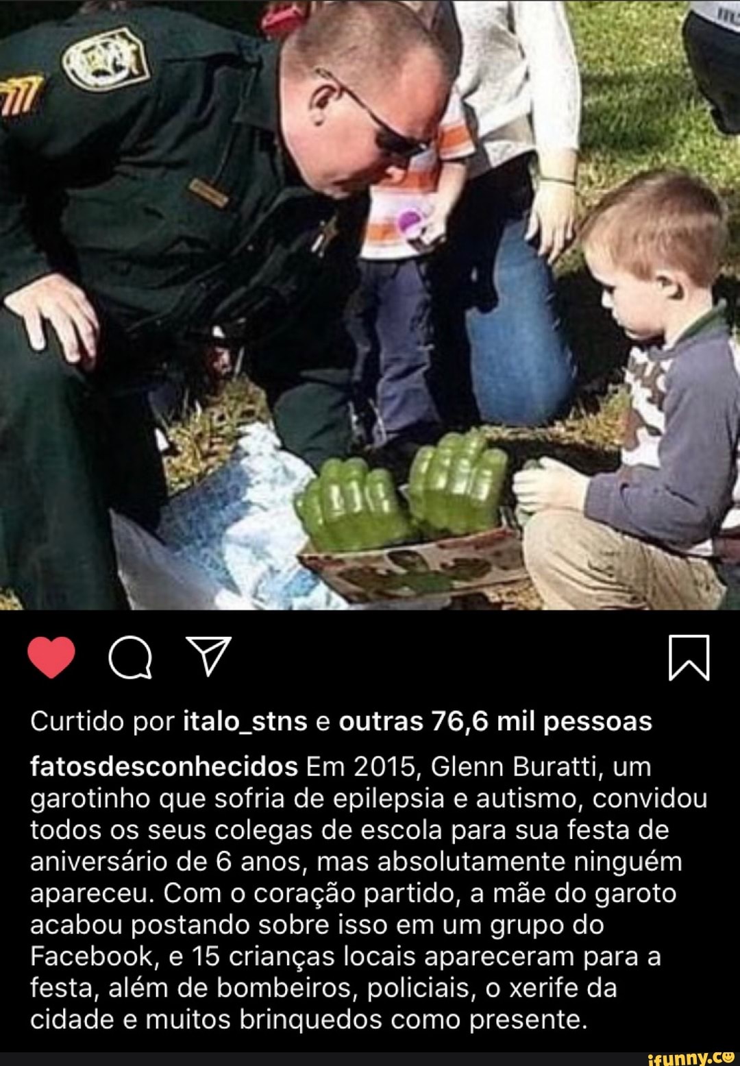 Curtido por italo stns e outras 76,6 mil pessoas
garotinho que sofria de epilepsia e autismo, convidou
todos os seus colegas de escola para sua festa de
aniversário de 6 anos, mas absolutamente ninguém
apareceu. Com o coração partido, a mãe do garoto
acabou postando sobre isso em um grupo do
Facebook, e 15 crianças locais apareceram para a
festa, além de bombeiros, policiais, o xerife da
cidade e muitos brinquedos como presente.