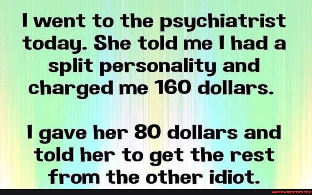went to the psychiatrist today. She told me had a split personality and charged me 160 dollars.
gave her 80 dollars and told her to get the rest from the other idiot.
