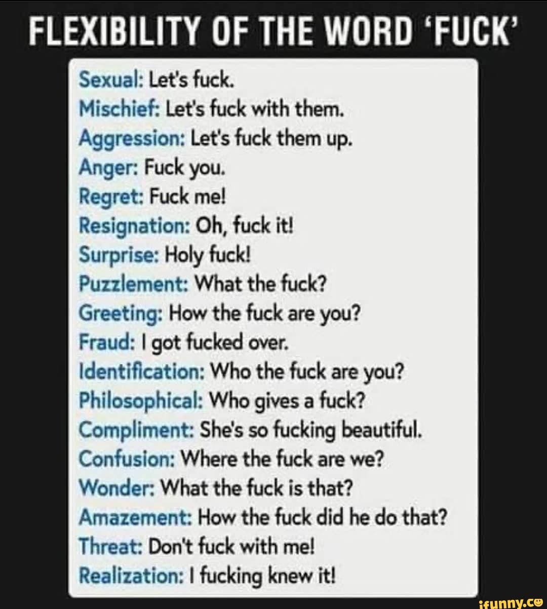 Sexual: Let's fuck.
Mischief: Let's fuck with them.
Aggression: Let's fuck them up.
Anger: Fuck you.
Regret: Fuck me!
Resignation: Oh, fuck it!
Surprise: Holy fuck!
Puzzlement: What the fuck?
Greeting: How the fuck are you?
Fraud: I got fucked over.
Identification: Who the fuck are you?
Philosophical: Who gives a fuck?
Compliment: She's so fucking beautiful.
Confusion: Where the fuck are we?
Wonder: What the fuck is that?
Amazement: How the fuck did he do that?
Threat: Don't fuck with me!
Realization: I fucking knew it!
