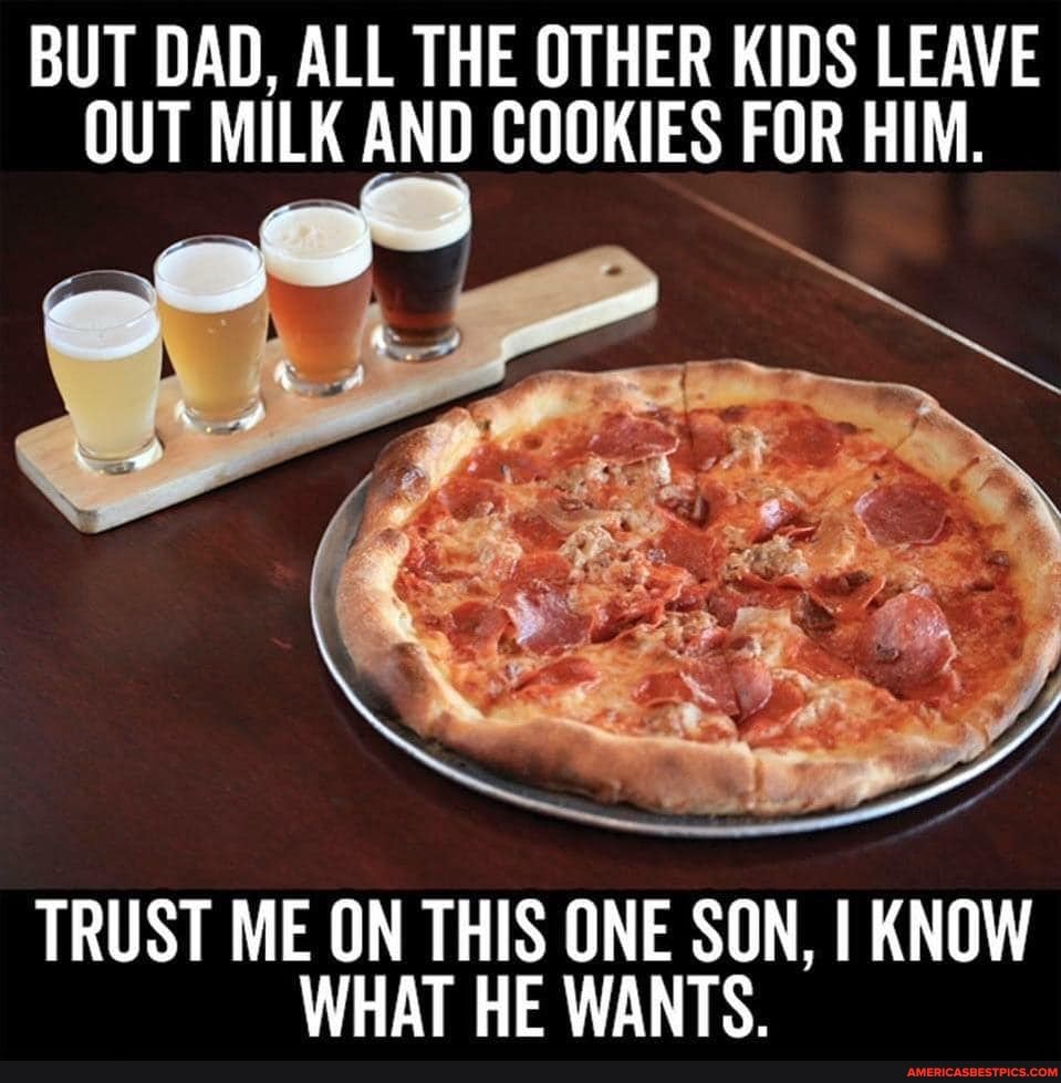 BUT DAD, ALL THE OTHER KIDS LEAVE OUT MILK AND COOKIES FOR HIM.
TRUST ME ON THIS ONE SON, I KNOW WHAT HE WANTS.