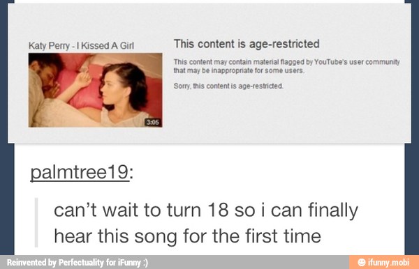 Katy Perry -I Kissed A Girl This content is age-restricted
This content may contain material Nagged by YouTube's user communty
{mat may be inappropriate for some users.
Sor tus contentis age-estictes
can't wait to turn 18 so i can finally
hear this song for the first time