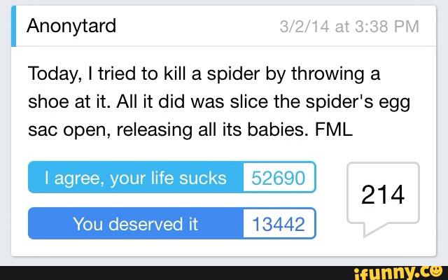 I Anonytard
Today, I tried to kill a spider by throwing a
shoe at it. All it did was slice the spider‘s egg
sac open, releasing all its babies. FML
I agree, your life sucks 52690
You deserved it 13442