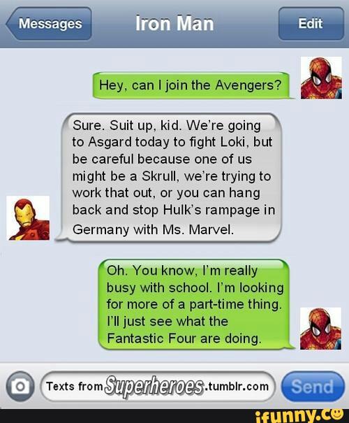 [’Hey,
' Sure. Suit up, kid. We're going *
to Asgard today to fight Loki, but
be careful because one of us
might be a Skrull. we’re trying to
work that out, or you can hang
back and stop Hulk’s rampage in
Germany with Ms. Marvel.
0h. You know, I‘m really
busy with school. I'm looking
for more of a part-time thing.
I'll just see what the
Fantastic Four are doing.