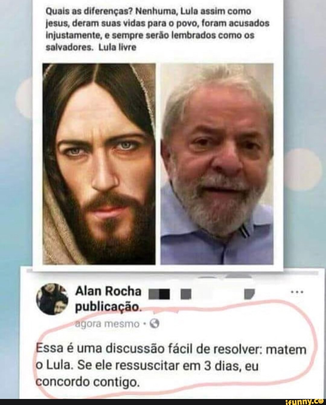 Quais as diferenças? Nenhuma, Lula assim como
jesus, deram suas vidas para o povo, foram acusados
Injustamente, e sempre serão lembrados como os
salvadores. Lula livre
Essa é uma discussão fácil de resolver: matem
o Lula. Se ele ressuscitar em 3 dias, eu
concordo contigo.