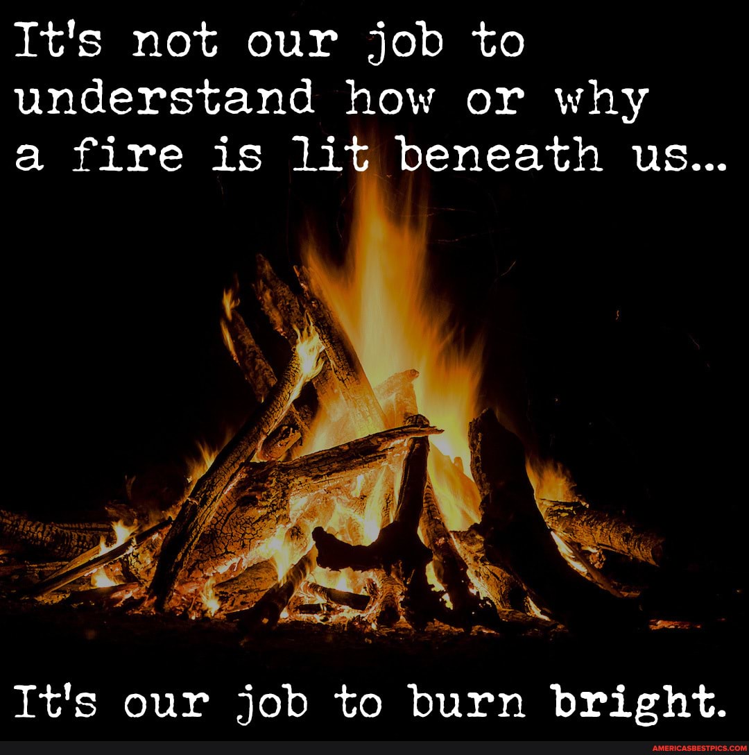 It's not our job to understand how or why a fire is lit beneath us...
It's our job to burn bright.