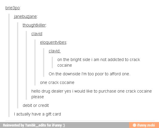 Clawid:
on the bright side i am not addicted to crack
cocaine
(On the downside I'm too poor to afford one.
one crack cocaine
hello drug dealer yes I would like to purchase one crack cocaine
please
debit or credit
I actually have a gift card