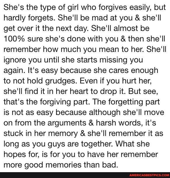 She's the type of girl who forgives easily, but hardly forgets. She'll be mad at you & she'll get over it the next day. She'll almost be
100% sure she's done with you & then she'll remember how much you mean to her. She'll ignore you until she starts missing you again. It's easy because she cares enough to not hold grudges. Even if you hurt her, she'll find it in her heart to drop it. But see, that's the forgiving part. The forgetting part is not as easy because although she'll move on from the arguments & harsh words, it's stuck in her memory & she'll remember it as long as you guys are together. What she hopes for, is for you to have her remember more good memories than bad.