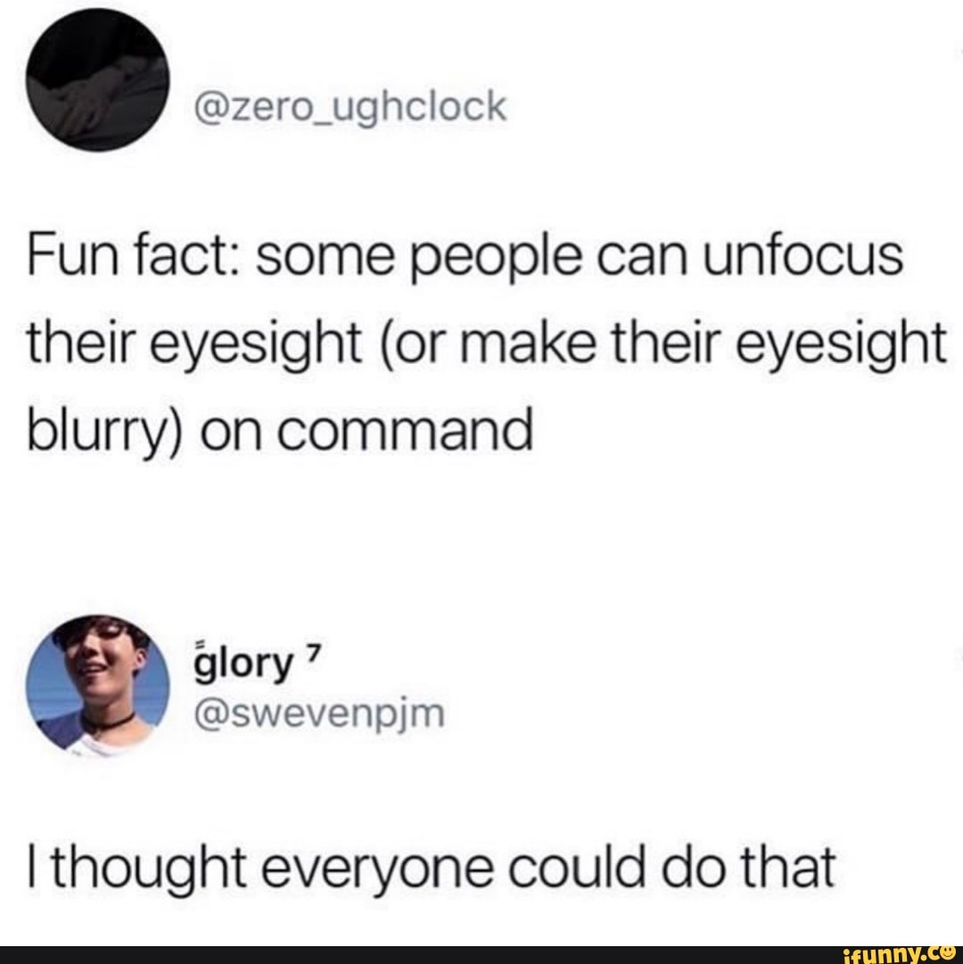 Fun fact: some people can unfocus
their eyesight (or make their eyesight
blurry) on command
I thought everyone could do that