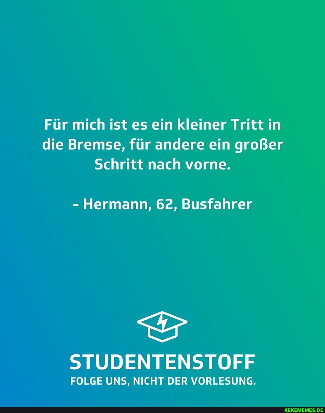 Für mich ist es ein kleiner Tritt in die Bremse, für andere ein großer
Schritt nach vorne.
- Hermann, 62, Busfahrer
STUDENTENSTOFF
FOLGE UNS, NICHT DER VORLESUNG.