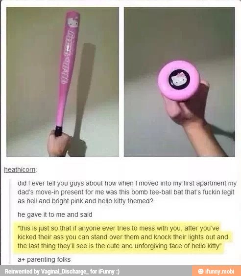 did I ever tell you guys about how when I moved into my first apartment my
dad's move-in present for me was this bomb tee-ball bat that's fuckin legit
as hell and bright pink and hello kitty themed?
he gave it to me and said
"this is just so that if anyone ever tries to mess with you, after you've
kicked their ass you can stand over them and knock their lights out and
the last thing they'll see is the cute and unforaiving face of hello Kitty"
a+ parenting folks
