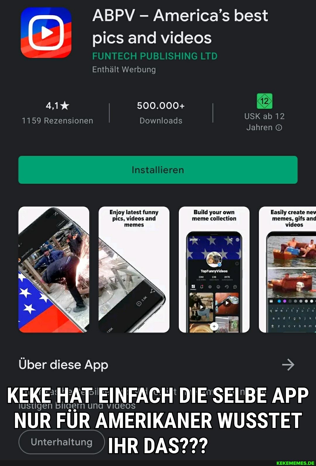 ABPV - America's best
pics and videos
FUNTECH PUBLISHING LTD Enthält Werbung
USK ab 12
Jahren
Build your own Easily create
meme collection memes, gifs and
videos
Installieren
Enjoy latest funny pics, videos and
4,1% 500.000+
1159 Rezensionen Downloads
Über diese App >
iustigen Bilaern una
APP
NUR FÜR AMERIKANER WUSSTET Unterhaltung IHR DAS???