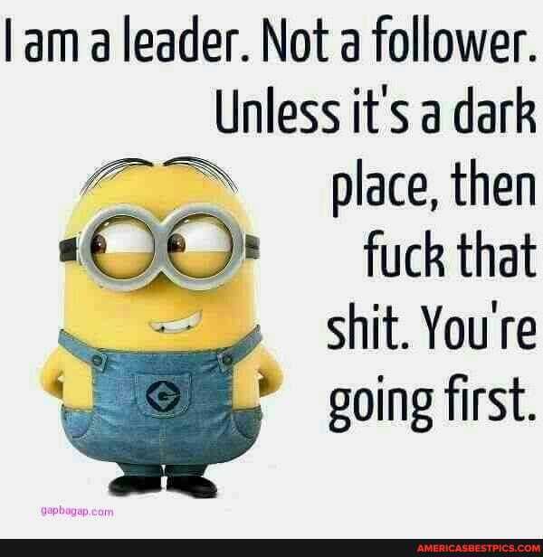ama leader. Not a follower.
Unless it's a dark
place, then fuck that
shit. You're ww going first.