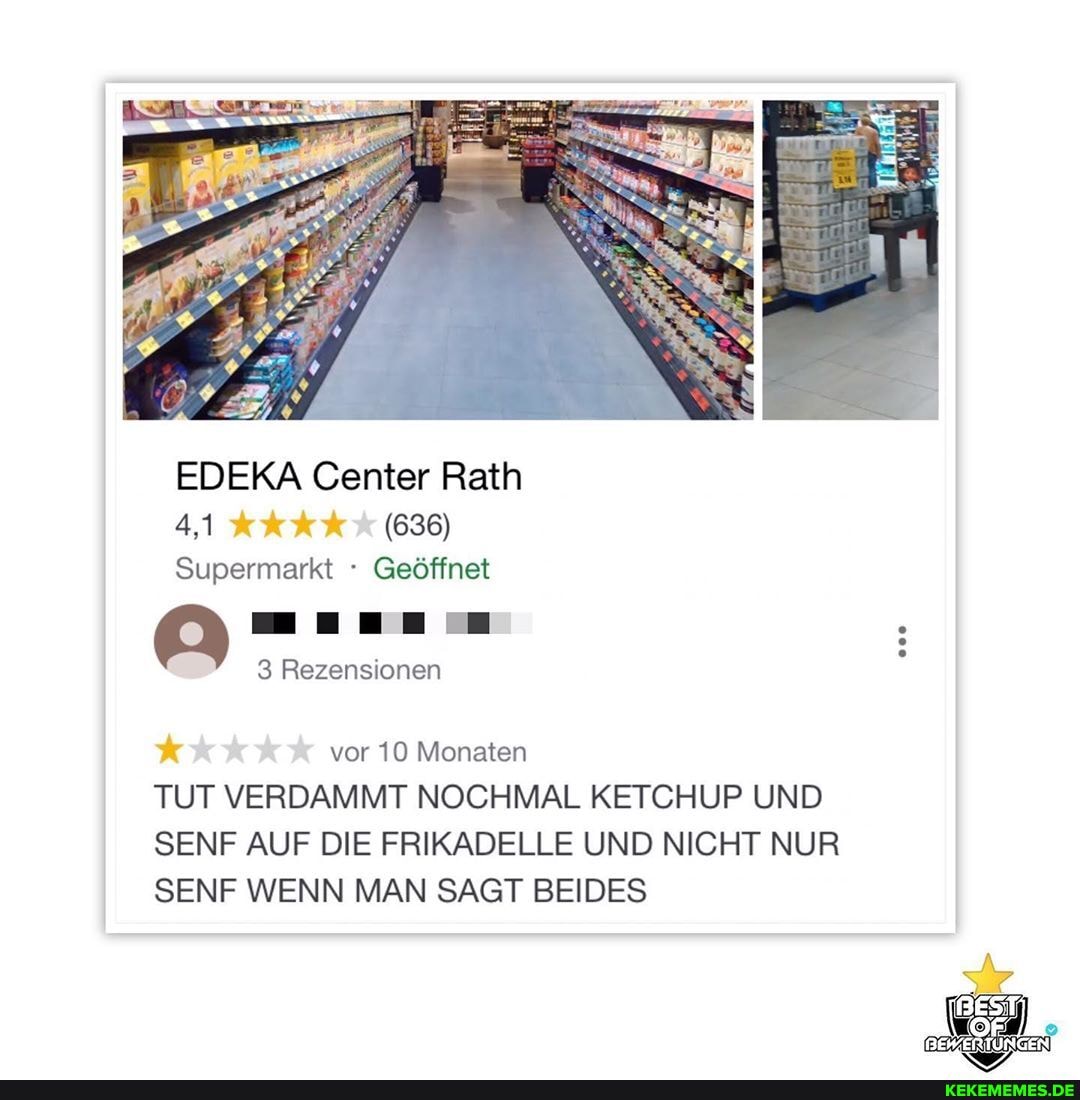 EDEKA Center Rath
4,1 (636)
Supermarkt Geöffnet
3 Rezensionen
vor 10 Monaten
TUT VERDAMMT NOCHMAL KETCHUP UND SENF AUF DIE FRIKADELLE UND NICHT NUR SENF WENN MAN SAGT BEIDES