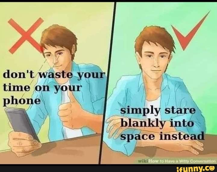 Don't waste your time on your I phone, simply stare. blankly into*, I