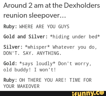 Around 2 am at the Dexholders
reunion sleepover...
Ruby: WHERE ARE YOU GUYS
Gold and Silver: *hiding under bed*
Silver: *whlsper* whatever you do,
DON'T. SAY. ANYTHING.
Gold: *says loudlyªf Don't worry,
01d buddy! I won't!
Ruby: DH THERE YOU ARE! TIME FOR
YOUR MAKEUVER