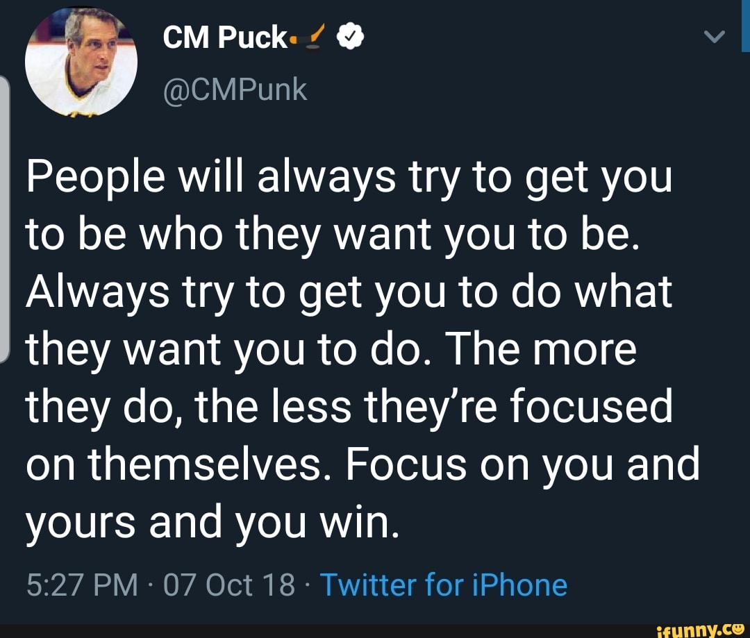CM Puck: @ I
People will always try to get you to be who they want you to be.
Always try to get you to do what
they want you to do. The more they do, the less they're focused on themselves. Focus on you and yours and you win.
PM - 07 Oct 18 - Twitter for iPhone