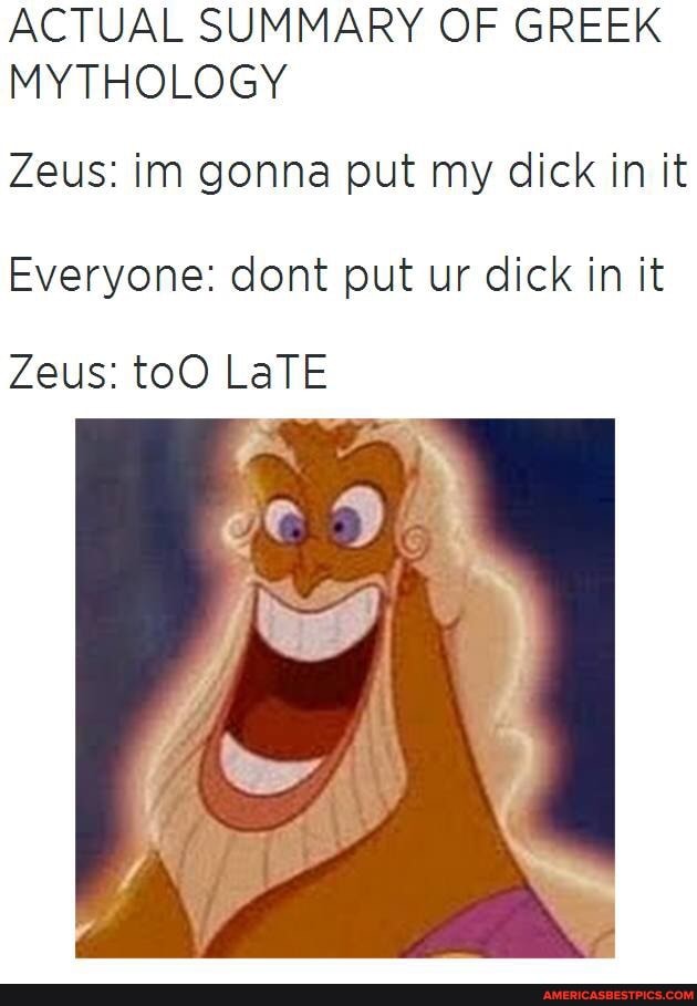 ACTUAL SUMMARY OF GREEK MYTHOLOGY
Zeus: in gonna put my dick in it
Everyone: dont put ur dick in it
Zeus: toO LaTE