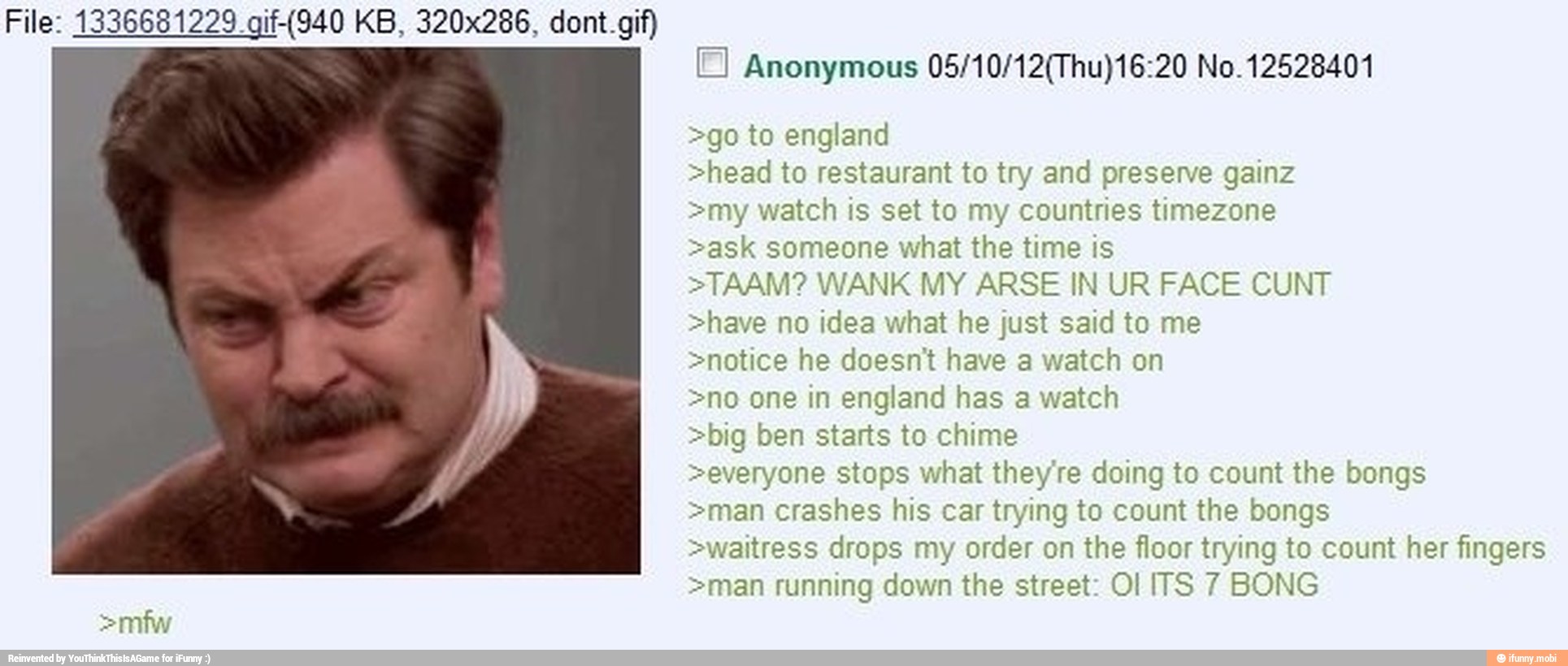 Anonymous 05/10/12(Thu)16:20 No. 12528401
>go to england
>head to restaurant to try and preserve gainz
>my watch is set to my countries timezone
>ask someone what the time is
>TAAM? WANK MY ARSE IN UR FACE CUNT
>have no idea what he just said to me
>notice he doesnt have a watch on
>no one in england has a watch
>big ben starts to chime
>everyone stops what they're doing to count the bongs
>man crashes his car trying to count the bongs
>waitress drops my order on the floor trying to count her fingers
>man running down the street: Ol ITS 7 BONG