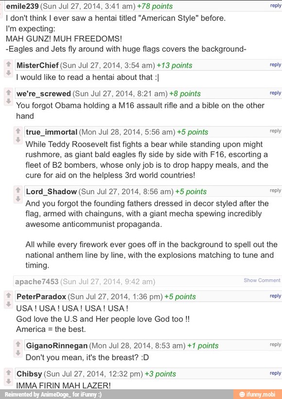 emile239 (Sun Jul 27, 2014, 3:41 am) +78 points reply
I don't think I ever saw a hentai titled "American Style" before.
I'm expecting
MAH GUNZ! MUH FREEDOMS!
-Eagles and Jets fly around with huge flags covers the background-
MisterChief (Sun Jul 27, 2014, 3:54 am) +13 points reply
I would like to read a hentai about that :I
we're_screwed (Sun Jul 27, 2014, 8:21 am) +8 points reply
You forgot Obama holding a M16 assault rifle and a bible on the other
hand
true_immortal (Mon Jul 28, 2014, 5:56 am) +5 points reply
While Teddy Roosevelt fist fights a bear while standing upon might
rushmore, as giant bald eagles fly side by side with F16, escorting a
fleet of B2 bombers, whose only job is to drop happy meals, and the
cure for aid on the helpless 3rd world countries!
Lord_Shadow (Sun Jul 27, 2014, 8:56 am) +5 points reply
And you forgot the founding fathers dressed in decor styled after the
flag, armed with chainguns, with a giant mecha spewing incredibly
awesome anticommunist propaganda.
All while every firework ever goes off in the background to spell out the
national anthem line by line, with the explosions matching to tune and
timing.
am
sh
PeterParadox (Sun Jul 27, 2014, 1:36 pm) +5 points reply
God love the U.S and Her people love God too America =
the best.
GiganoRinnegan (Mon Jul 28, 2014, 8:53 am) +1 points cool
Don't you mean, it's the breast? :D
Chibsy (Sun Jul 27, 2014, 12:32 pm) +3 points reply
IMMA FIRIN MAH LAZER!