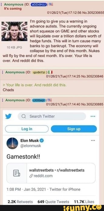 Anonymous ('0:
Wes coming
56 No 20529065 going to give you warning in
advance autists. The currently ongoing short squeeze on GME and other stocks
EAS will iquidate hedge over funds. a This tilion will dollars in turn worth cause of many hhedge funds, This wil in turn cause many
banks to go bankrupt, The economy will
collapse by the end of this month. Nukes will fly by the end of next month. It's over. Your life is
'over, And reddit did this,
Anonymous (ID:
No.305230846
> Your life is over. And redait did this.
Chads
Anonymous (\D: )
No.305230885
Search Twitter
Gamestonk!!
=I _wallstreetbets
PM Jan 26, 2021 - Twitter for iPhone
Retweets Quote Tweets