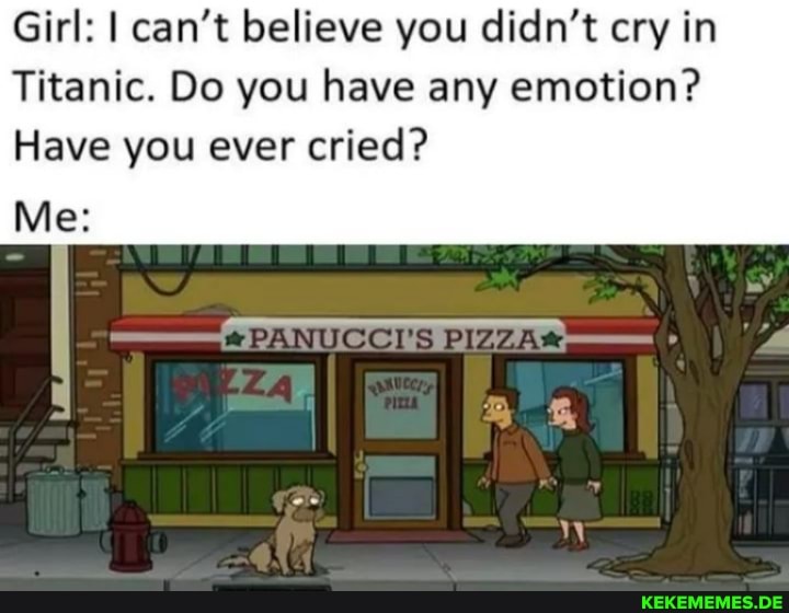 Girl: I can't believe you didn't cry in
Titanic. Do you have any emotion?
Have you ever cried?
Me: