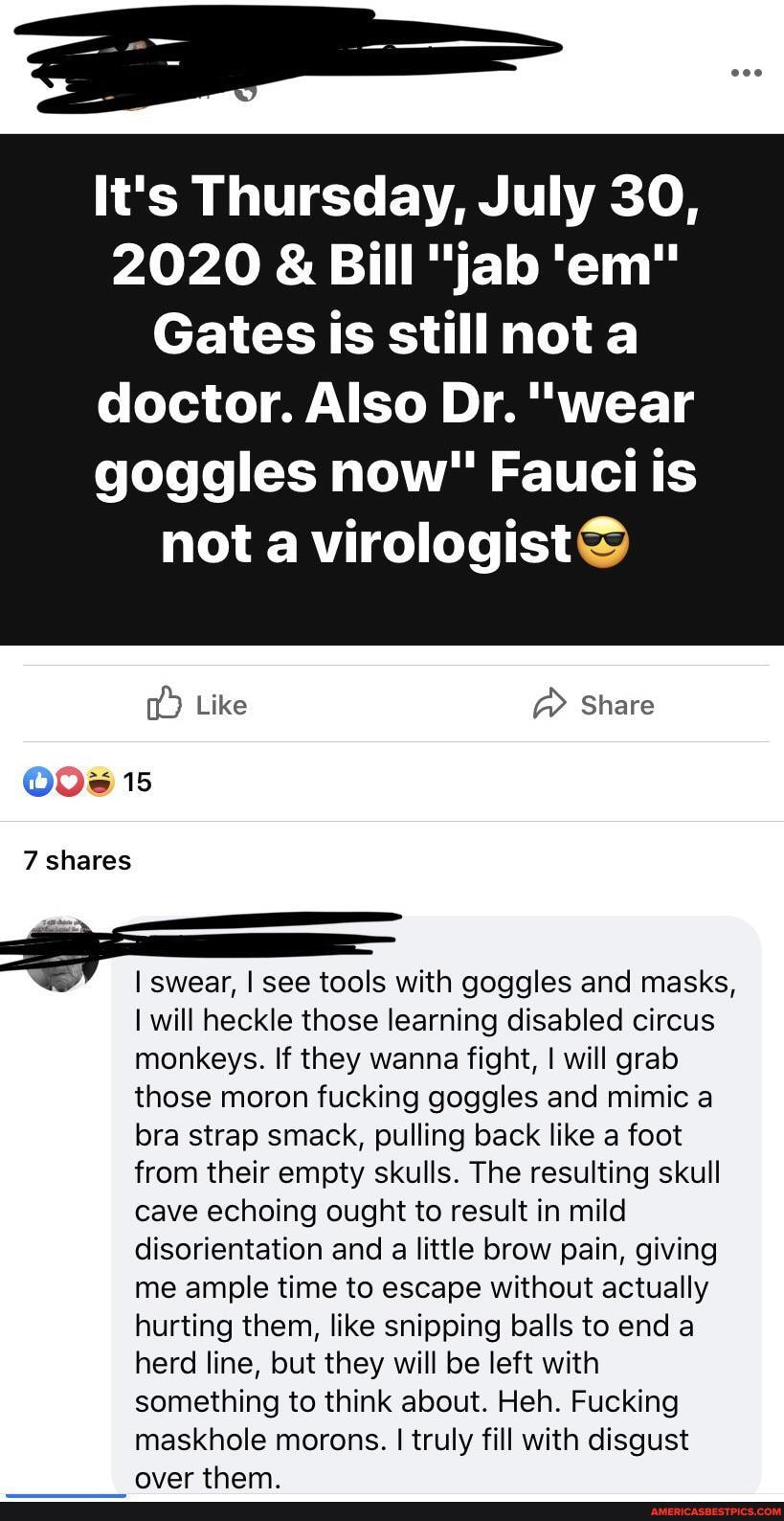 It's Thursday, July 30,
2020 & Bill "jab 'em"
Gates is stillnota doctor. Also Dr. "wear goggles now" Fauci is
not a virologistS
Like Share
15
7 shares
I swear, I see tools with goggles and masks,
I will heckle those learning disabled circus monkeys. If they wanna fight, I will grab those moron fucking goggles and mimic a bra strap smack, pulling back like a foot from their empty skulls. The resulting skull cave echoing ought to result in mild disorientation and a little brow pain, giving me ample time to escape without actually hurting them, like snipping balls to end a herd line, but they will be left with something to think about. Heh. Fucking
maskhole morons. I truly fill with disgust nvar tham