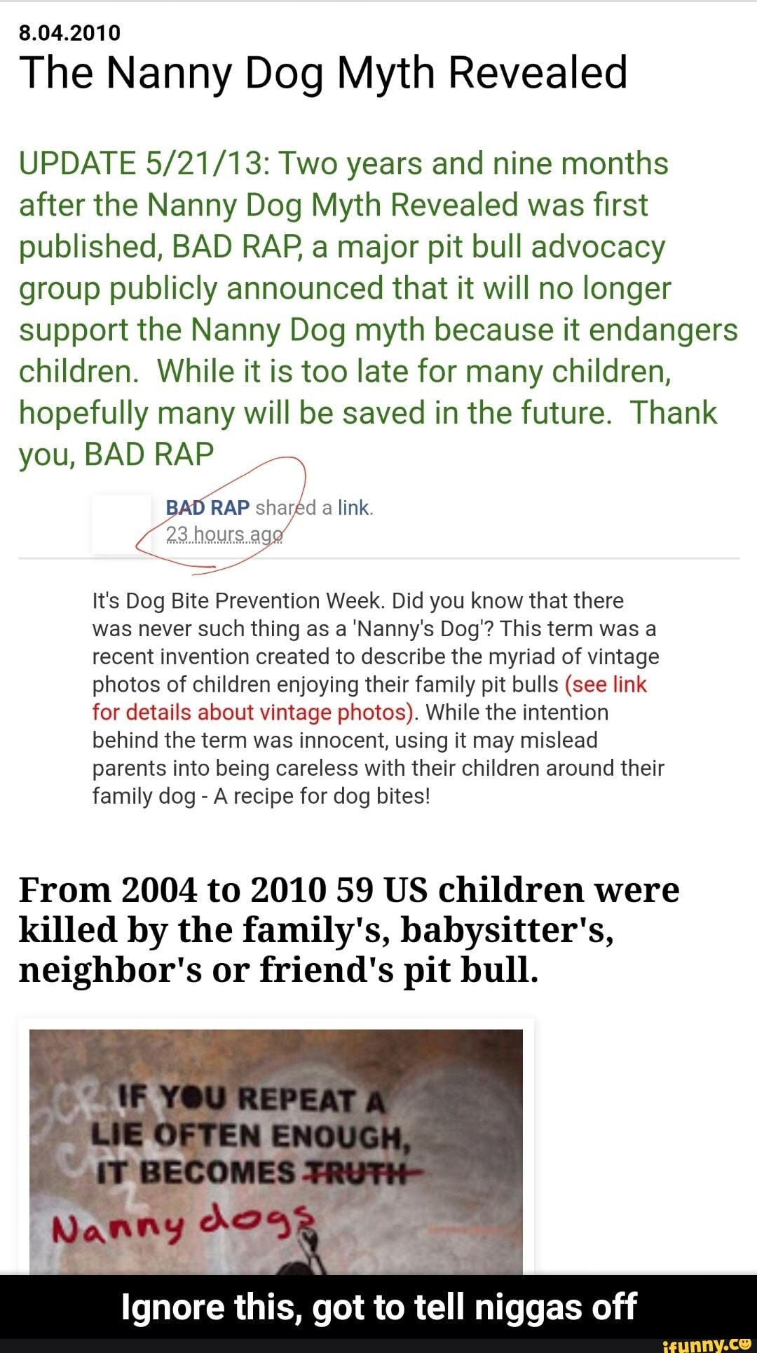 8.04.2010
The Nanny Dog Myth Revealed
UPDATE 5/21/13: Two years and nine months
after the Nanny Dog Myth Revealed was first
published, BAD RAP a major pit bull advocacy
group publicly announced that it will no longer
support the Nanny Dog myth because it endangers
children. While it is too late for many children,
hopefully many will be saved in the future. Thank
you, BAD RAP
RAP sharéd a link.
It's Dog Bite Prevention Week. Did you know that there
was never such thing as a 'Nanny's Dog'? This term was a
recent invention created to describe the myriad of vintage
photos of children enjoying their family pit bulls (see link
for details about vintage photos). While the intention
behind the term was innocent, using it may mislead
parents into being careless with their children around their
family dog A recipe for dog bites!
From 2004 to 2010 59 US children were
killed by the family's, babysitter's,
neighbor's or friend's pit bull.
mm this,
got to tell niggas off - Ignore this, got to tell niggas off