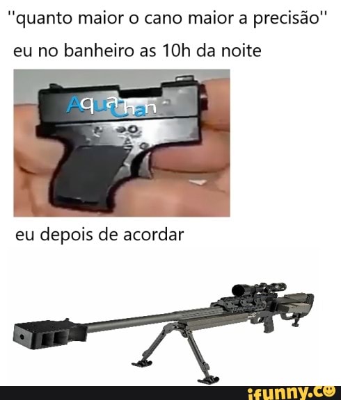 "quanto maior o cano maior a precisão"
eu no banheiro as da noite
eu depois de acordar